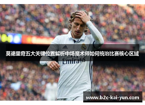 莫德里奇五大关键位置解析中场魔术师如何统治比赛核心区域