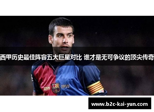 西甲历史最佳阵容五大巨星对比 谁才是无可争议的顶尖传奇