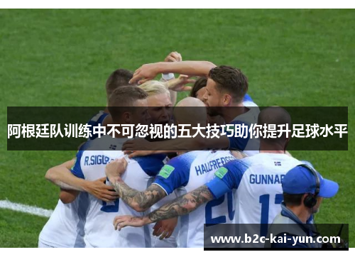 阿根廷队训练中不可忽视的五大技巧助你提升足球水平