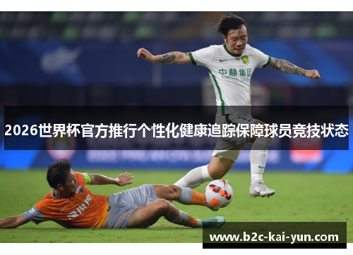 2026世界杯官方推行个性化健康追踪保障球员竞技状态