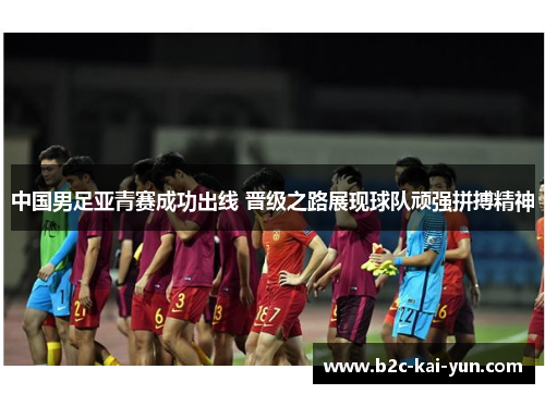 中国男足亚青赛成功出线 晋级之路展现球队顽强拼搏精神 中国男足亚青赛成功出线 晋级之路展现球队顽强拼搏精神