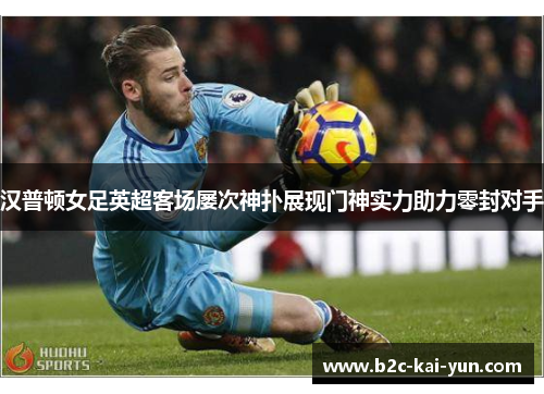 汉普顿女足英超客场屡次神扑展现门神实力助力零封对手